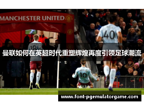 曼联如何在英超时代重塑辉煌再度引领足球潮流