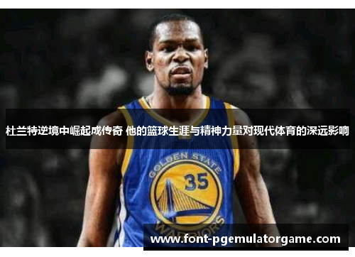 杜兰特逆境中崛起成传奇 他的篮球生涯与精神力量对现代体育的深远影响