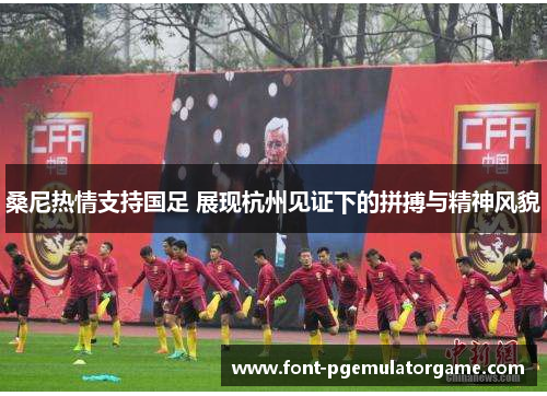 桑尼热情支持国足 展现杭州见证下的拼搏与精神风貌